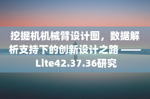 挖掘机机械臂设计图，数据解析支持下的创新设计之路 —— Lite42.37.36研究