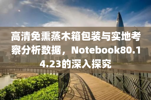 高清免熏蒸木箱包装与实地考察分析数据，Notebook80.14.23的深入探究