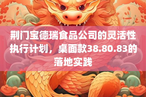 荆门宝德瑞食品公司的灵活性执行计划，桌面款38.80.83的落地实践