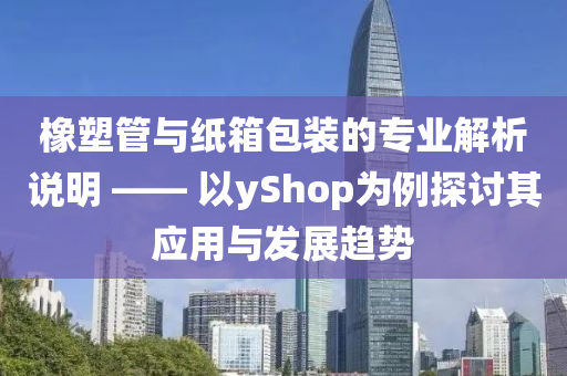 橡塑管与纸箱包装的专业解析说明 —— 以yShop为例探讨其应用与发展趋势