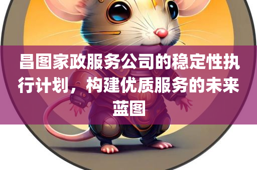 昌图家政服务公司的稳定性执行计划，构建优质服务的未来蓝图