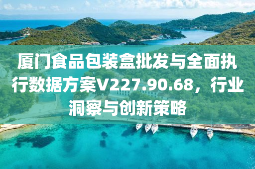 厦门食品包装盒批发与全面执行数据方案V227.90.68，行业洞察与创新策略