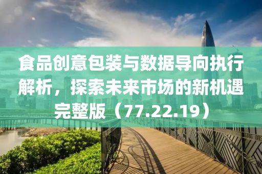 食品创意包装与数据导向执行解析，探索未来市场的新机遇完整版（77.22.19）