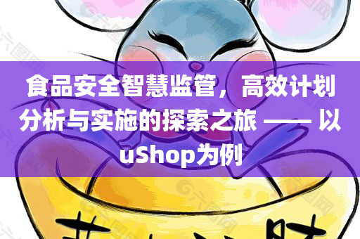 食品安全智慧监管，高效计划分析与实施的探索之旅 —— 以uShop为例