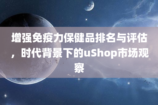 增强免疫力保健品排名与评估，时代背景下的uShop市场观察