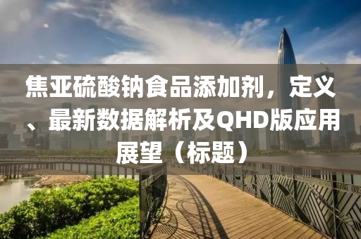 焦亚硫酸钠食品添加剂，定义、最新数据解析及QHD版应用展望（标题）