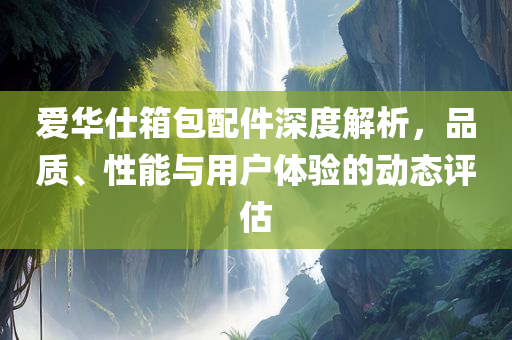 爱华仕箱包配件深度解析，品质、性能与用户体验的动态评估