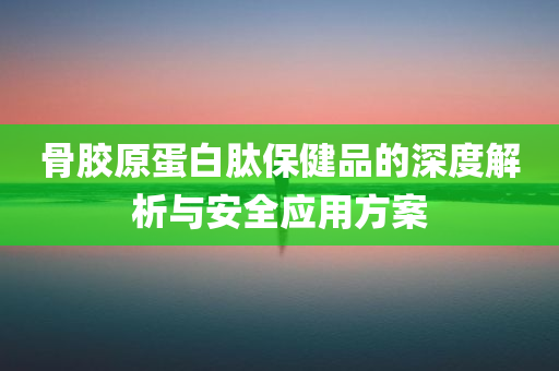 骨胶原蛋白肽保健品的深度解析与安全应用方案