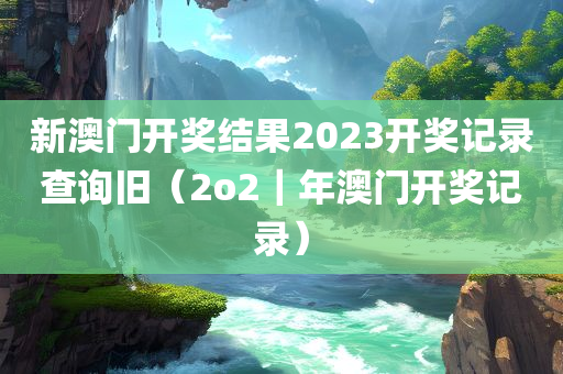 新澳门开奖结果2023开奖记录查询旧（2o2｜年澳门开奖记录）