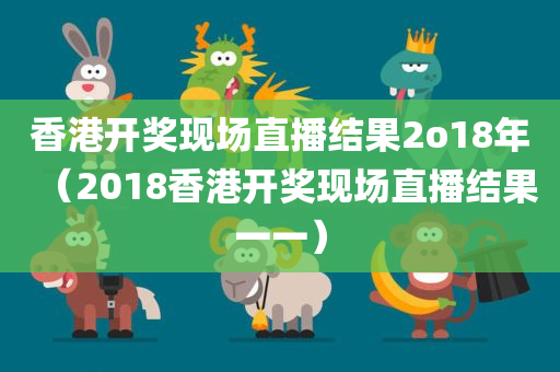 香港开奖现场直播结果2o18年（2018香港开奖现场直播结果一一）