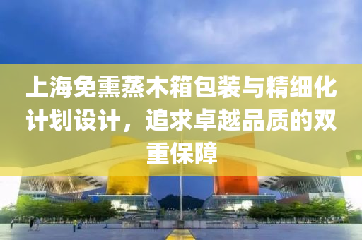 上海免熏蒸木箱包装与精细化计划设计，追求卓越品质的双重保障