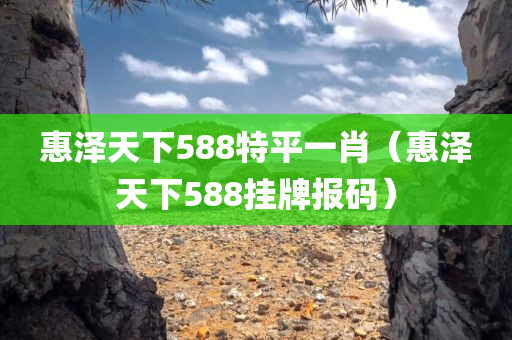 惠泽天下588特平一肖（惠泽天下588挂牌报码）