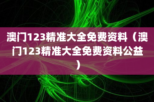 澳门123精准大全免费资料（澳门123精准大全免费资料公益）