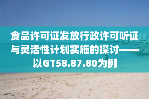 食品许可证发放行政许可听证与灵活性计划实施的探讨——以GT58.87.80为例