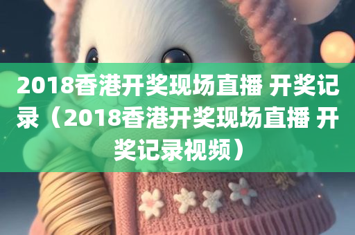 2018香港开奖现场直播 开奖记录（2018香港开奖现场直播 开奖记录视频）