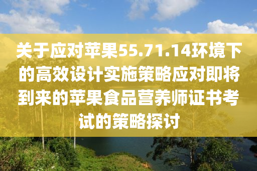 关于应对苹果55.71.14环境下的高效设计实施策略应对即将到来的苹果食品营养师证书考试的策略探讨