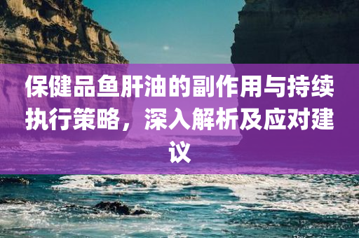 保健品鱼肝油的副作用与持续执行策略，深入解析及应对建议