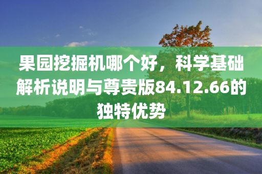 果园挖掘机哪个好，科学基础解析说明与尊贵版84.12.66的独特优势