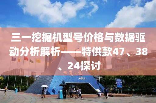 三一挖掘机型号价格与数据驱动分析解析——特供款47、38、24探讨