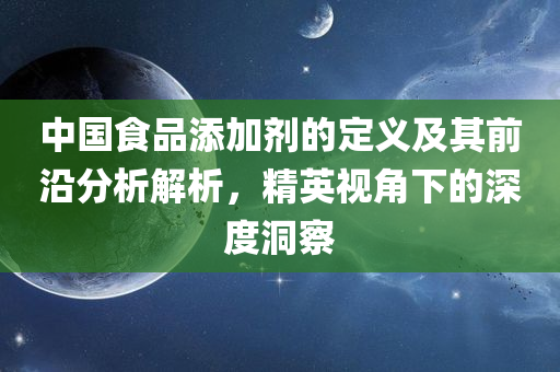 中国食品添加剂的定义及其前沿分析解析，精英视角下的深度洞察