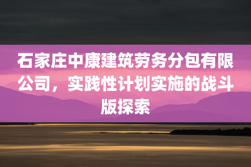 石家庄中康建筑劳务分包有限公司，实践性计划实施的战斗版探索