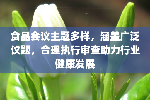 食品会议主题多样，涵盖广泛议题，合理执行审查助力行业健康发展