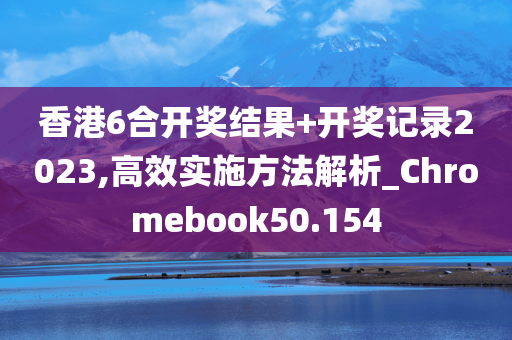 香港6合开奖结果+开奖记录2023,高效实施方法解析_Chromebook50.154