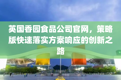 英国香园食品公司官网，策略版快速落实方案响应的创新之路