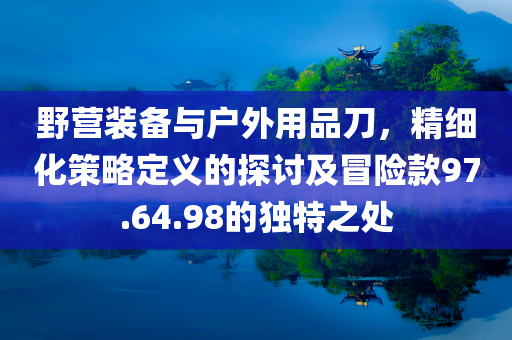 野营装备与户外用品刀，精细化策略定义的探讨及冒险款97.64.98的独特之处