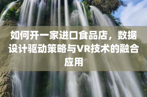 如何开一家进口食品店，数据设计驱动策略与VR技术的融合应用