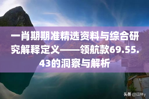 一肖期期准精选资料与综合研究解释定义——领航款69.55.43的洞察与解析