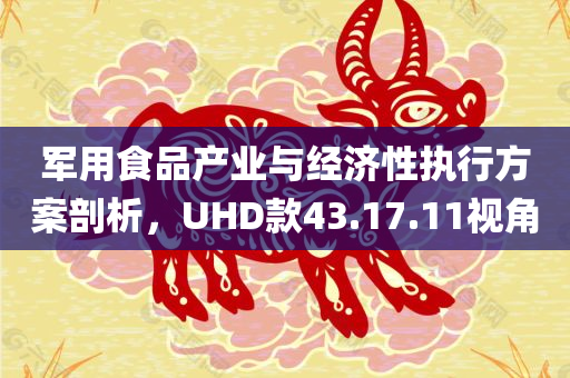 军用食品产业与经济性执行方案剖析，UHD款43.17.11视角