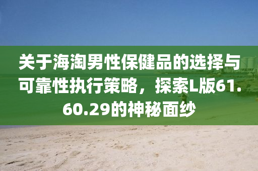 关于海淘男性保健品的选择与可靠性执行策略，探索L版61.60.29的神秘面纱