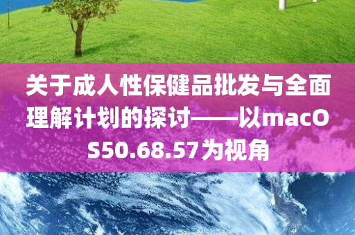 关于成人性保健品批发与全面理解计划的探讨——以macOS50.68.57为视角