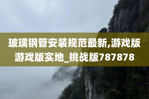 玻璃钢管安装规范最新,游戏版游戏版实地_挑战版787878