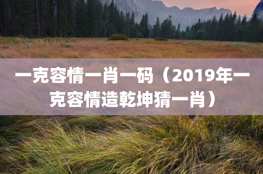 一克容情一肖一码（2019年一克容情造乾坤猜一肖）