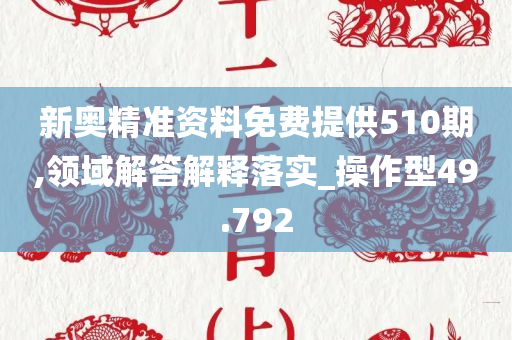 新奥精准资料免费提供510期,领域解答解释落实_操作型49.792