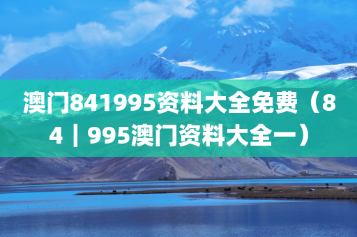 澳门841995资料大全免费（84｜995澳门资料大全一）