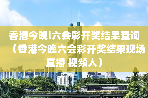 香港今晚l六会彩开奖结果查询（香港今晚六会彩开奖结果现场直播 视频人）