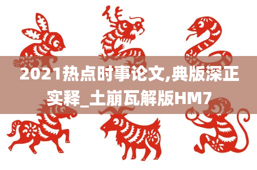 2021热点时事论文,典版深正实释_土崩瓦解版HM7