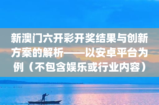 新澳门六开彩开奖结果与创新方案的解析——以安卓平台为例（不包含娱乐或行业内容）