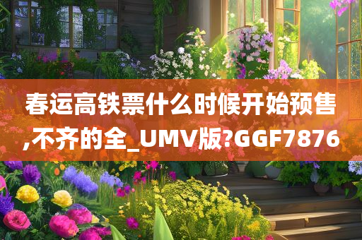 春运高铁票什么时候开始预售,不齐的全_UMV版?GGF7876