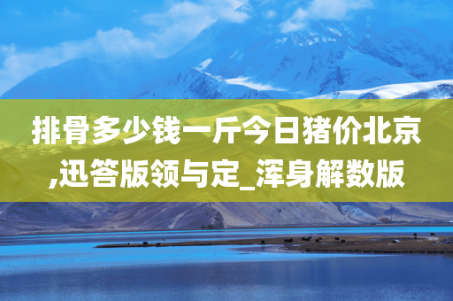 排骨多少钱一斤今日猪价北京,迅答版领与定_浑身解数版