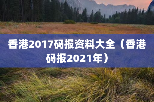 香港2017码报资料大全（香港码报2021年）