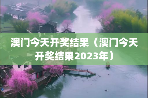 澳门今天开奖结果（澳门今天开奖结果2023年）