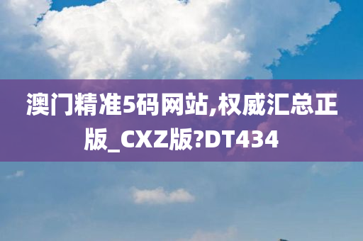 澳门精准5码网站,权威汇总正版_CXZ版?DT434