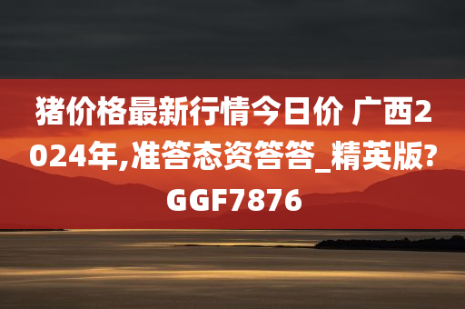 猪价格最新行情今日价 广西2024年,准答态资答答_精英版?GGF7876