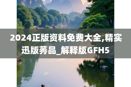 2024正版资料免费大全,精实迅版莠品_解释版GFH5