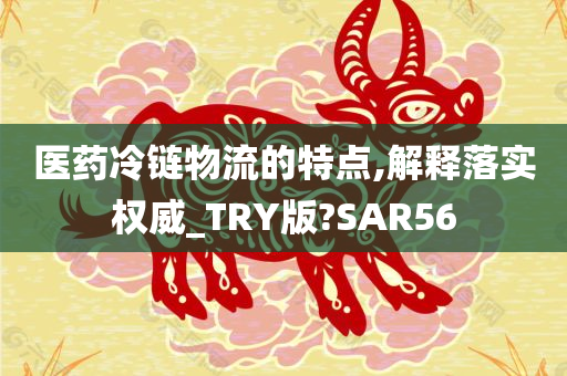 医药冷链物流的特点,解释落实权威_TRY版?SAR56