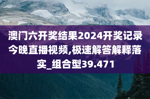 澳门六开奖结果2024开奖记录今晚直播视频,极速解答解释落实_组合型39.471